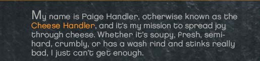 My name is Paige Handler, otherwise known as the Cheese Handler, and it’s my mission to spread joy through cheese.  Whether it’s soupy, fresh, semi-hard, crumbly, (or) has a wash rind (and) stinks really bad, I just can’t get enough.     For many people, the world of cheese can be a big and confusing place. (something in here to connect) Let me handpick the finest cheeses for you. (something here) I am committed to bringing the most unique and delicious cheeses and accompaniments to your gathering.     My ten years of experience in the food service industry has inspired (a) love for bringing friends and family together at the table.  I’ve found that a cheese plate has a special way of connecting people through a shared experience.  Besides, there’s nothing quite as tasty.     A Cheese Handler event is not just about the cheese; it’s about flavor, experience, education, hospitality, and of course, fun.  So, let’s have a party!